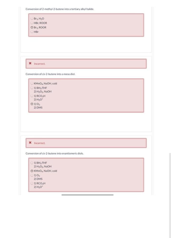 Conversion of 2-methyl-2-butene into a tertiary alkyl halide.
OBrz. H,0
HBr, ROOR
OBra, ROOR
O HBr
X Incorrect.
Conversion of cis-2-butene into a meso diol.
O KMNO4. NaOH, cold
1) BH,-THF
2) H,O, NaOH
O 1) RCO,H
2) HO*
O 1)0,
2) DMS
X Incorrect.
Conversion of cis-2-butene into enantiomeric diols.
1) BH3-THF
2) HO, NaOH
O KMNO4. NaOH, cold
1) O,
2) DMS
O 1) RCO,H
2) H,O
