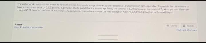 The water works commission needs to know the mean household usage of water by the residents of a small town in gallons per day They would lke the estimate to
have a maximum error of 0.12 gallons. Aprevious study found that for an average family the variance is 5.29 gallons and the mean is 17 galons per day. if they are
using a 85 % level of confidence, how large of a sample is required to estimate the mean usage of water? Round your answer up to the next integer
m Tables
Keypad
Answer
How to enter your answer
Keyboard Shortcuts
