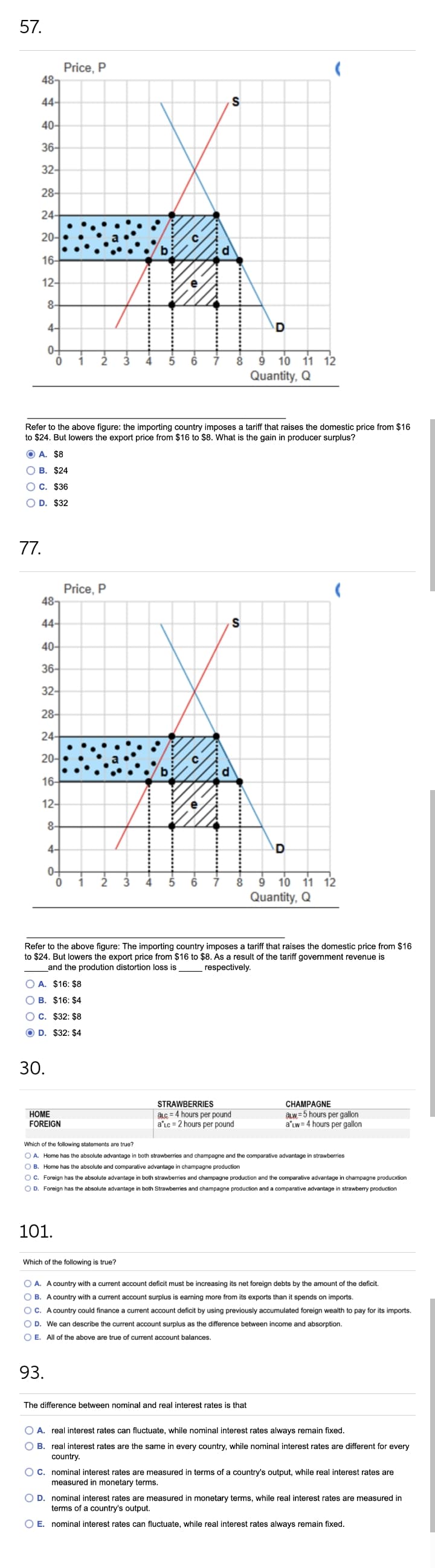 57.
Price, P
48-
44-
40-
36-
32-
28-
24-
20-
16-
12-
8-
4-
0-
9 10 11 12
Quantity, Q
Refer to the above figure: the importing country imposes a tariff that raises the domestic price from $16
to $24. But lowers the export price from $16 to $8. What is the gain in producer surplus?
O A. $8
о в. $24
O C. $36
O D. $32
77.
Price, P
487
44-
40-
36-
32-
28-
24-
20-
16-
12-
8-
4-
0-
1
10 11 12
Quantity, Q
2
8.
Refer to the above figure: The importing country imposes a tariff that raises the domestic price from $16
to $24. But lowers the export price from $16 to $8. As a result of the tariff government revenue is
respectively.
and the prodution distortion loss is
O A. $16: $8
O B. $16: $4
OC. $32: $8
O D. $32: $4
30.
CHAMPAGNE
aLW= 5 hours per gallon
a'Lw = 4 hours per gallon
STRAWBERRIES
НОМЕ
FOREIGN
aLc = 4 hours per pound
a'lc = 2 hours per pound
Which of the following statements are true?
O A. Home has the absolute advantage in both strawberries and champagne and the comparative advantage in strawberries
O B. Home has the absolute and comparative advantage in champagne production
O C. Foreign has the absolute advantage in both strawberries and champagne production and the comparative advantage in champagne producxtion
O D. Foreign has the absolute advantage in both Strawberries and champagne production and a comparative advantage in strawberry production
101.
Which of the following is true?
O A. A country with a current account deficit must be increasing its net foreign debts by the amount of the deficit.
O B. A country with a current account surplus is earning more from its exports than it spends on imports.
OC. A country could finance a current account deficit by using previously accumulated foreign wealth to pay for its imports.
O D. We can describe the current account surplus as the difference between income and absorption.
O E. All of the above are true of current account balances.
93.
The difference between nominal and real interest rates is that
O A. real interest rates can fluctuate, while nominal interest rates always remain fixed.
O B. real interest rates are the same in every country, while nominal interest rates are different for every
country.
O C. nominal interest rates are measured in terms of a country's output, while real interest rates are
measured in monetary terms.
O D. nominal interest rates are measured in monetary terms, while real interest rates are measured in
terms of a country's output.
O E. nominal interest rates can fluctuate, while real interest rates always remain fixed.
