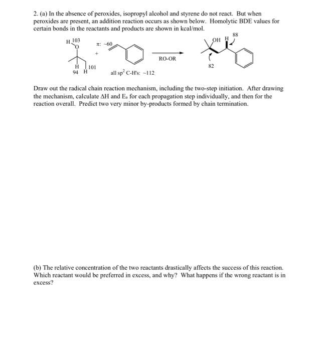 2. (a) In the absence of peroxides, isopropyl alcohol and styrene do not react. But when
peroxides are present, an addition reaction occurs as shown below. Homolytic BDE values for
certain bonds in the reactants and products are shown in kcal/mol.
H103
88
OH H
A: -60
RO-OR
101
94 H
82
all sp' C-H's: -112
Draw out the radical chain reaction mechanism, including the two-step initiation. After drawing
the mechanism, calculate AH and Ea for each propagation step individually, and then for the
reaction overall. Predict two very minor by-products formed by chain termination.
(b) The relative concentration of the two reactants drastically affects the success of this reaction.
Which reactant would be preferred in excess, and why? What happens if the wrong reactant is in
excess?
