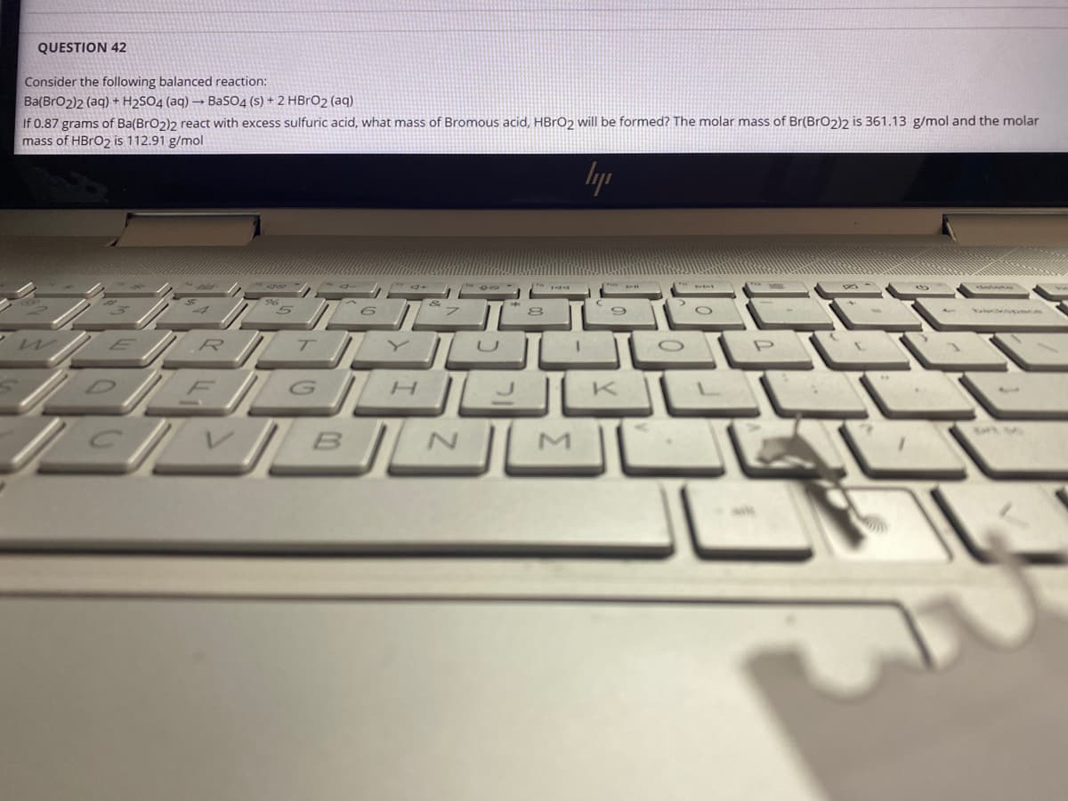 QUESTION 42
Consider the following balanced reaction:
Ba(BrO2)2 (aq) + H2SO4 (aq) → BaSO4 (s) + 2 HBRO2 (aq)
If 0.87 grams of Ba(BrO2)2 react with excess sulfuric acid, what mass of Bromous acid, HBrO2 ill be formed? The molar mass of Br(BrO2)2 is 361.13 g/mol and the molar
mass of HBRO2 is 112.91 g/mol
lyp
/G H
