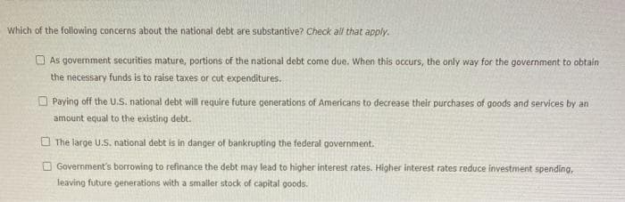 Which of the following concerns about the national debt are substantive? Check all that apply.
O As government securities mature, portions of the national debt come due. When this occurs, the only way for the government to obtain
the necessary funds is to raise taxes or cut expenditures.
O Paying off the U.S. national debt will require future generations of Americans to decrease their purchases of goods and services by an
amount equal to the existing debt.
O The large U.S. national debt is in danger of bankrupting the federal government.
O Government's borrowing to refinance the debt may lead to higher interest rates. Higher interest rates reduce investment spending,
leaving future generations with a smaller stock of capital goods.
