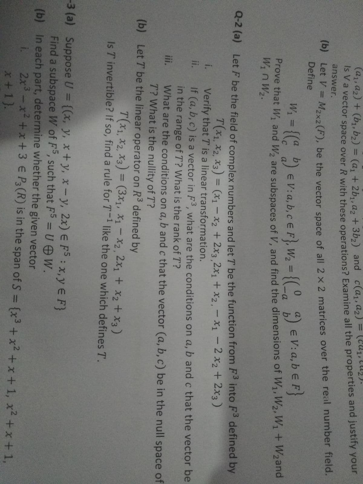 (c)
2/.
va vector space over R with these operations? Examine all the properties and justify your
answer.
(a1,a2) + (b, b2) = (a, + 2b,.a, + 3b,) and c(a,,a2) = (1,lu).
et v E M2x2(F), be the vector space of all 2 x 2 matrices over the real number field.
Define
%3D
W. = {(: ) eV:a, b,cEF}, W, = {(°, ) e V: a, b e F}
Prove that W and W, are subspaces of V. and find the dimensions of W1,W2, W1+ W2and
Q-2 (a) Let F be the field of complex numbers and let T be the function from F3 into F defined by
7(X1, X2, X3) = (x1 - x2 + 2x3,2x1 + x2,-x1 – 2 x2 + 2x3)
Verify that T is a linear transformation.
%3D
i.
If (a, b, c) is a vector in F3, what are the conditions on a, b and c that the vector be
in the range of T? What is the rank of T?
What are the conditions on a, b and c that the vector (a, b, c) be in the null space of
T? What is the nullity of T?
ii.
iii.
(b) Let T be the linear operator on R3 defined by
T(x1,x2, X3) = (3x1, X1 - X2, 2x1 + x2 + x3 )
Is T invertible? If so, find a rule for T-1 like the one which defines T.
Suppose U = {(x, y, x+y, x-y, 2x) E FS: x,y E F}
Find a subspace W of F, such that F5 = UOW.
(b) In each part, determine whether the given vector
%3D
i.
2x3-x² +x + 3 € P3(R) is in the span of S = {x3 +x2 +x + 1, x2 +x + 1,
x+1}.
