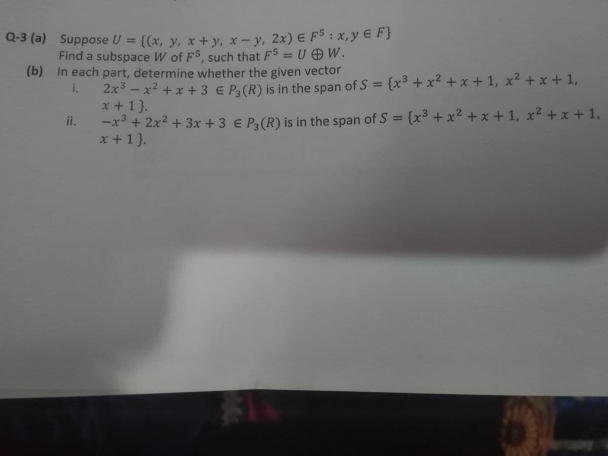 Q-3 (a) Suppose U = {(x, y, x+y, x – y, 2x) E F³ : x,y E F}
Find a subspace W of F5, such that F5 = U OW.
(b) In each part, determine whether the given vector
%3D
{x3 + x² + x + 1, x² + x + 1,
2x - x² + x + 3 € P3 (R) is in the span of S =
x +1 }.
x³ + 2x² + 3x + 3 € Pa(R) is in the span of S = {x³ + x² + x + 1, x² + x + 1,
x +1}.
%3D
i.
ii.
%3D
