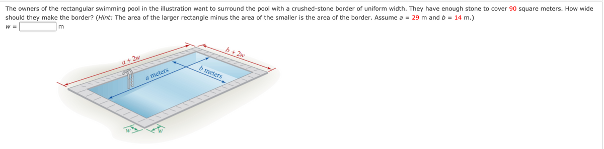 ### How Wide Should the Border Be?

The owners of the rectangular swimming pool in the illustration want to surround the pool with a crushed-stone border of uniform width. They have enough stone to cover 90 square meters. How wide should they make the border? 

**Hint**: The area of the larger rectangle minus the area of the smaller is the area of the border. Assume a = 29 meters and b = 14 meters.

**Equation to Solve:**
\[ w = \_\_\_\_\_\_ \text{ meters} \]

### Diagram Explanation:

The diagram shows a top view of a rectangular swimming pool with dimensions:
- Length (a) = 29 meters
- Width (b) = 14 meters

There is a border surrounding the pool of uniform width, denoted as \( w \). The overall dimensions of the larger rectangle (pool plus border) are:
- Length = \( a + 2w \)
- Width = \( b + 2w \)

The area of the smaller (pool) rectangle is \( \text{a} \times \text{b} \).
The area of the larger rectangle (pool plus border) is \( (a + 2w) \times (b + 2w) \).

Let’s calculate the area of the borders:
\[ (\text{area of larger rectangle}) - (\text{area of smaller rectangle}) = 90 \, \text{square meters}\]

Parameters:
- \(a = 29 \, \text{m}\)
- \(b = 14 \, \text{m}\)

### Calculation Steps:

1. Write the formula for the larger rectangle area: 
\[ (29 + 2w)(14 + 2w) \]

2. Subtract the area of the pool: 
\[ (29 + 2w)(14 + 2w) - 29 \times 14 = 90 \]

3. Solve for \( w \): 

First, expand the left-hand side:
\[ (29 + 2w)(14 + 2w) - 406 = 90 \]

Then, we have:
\[ 406 + 58w + 4w^2 - 406 = 90 \]
\[ 4w^2 + 58w = 90 \]

Finally, simplify and solve the quadratic equation:
\[ 4w^2 + 58w - 90