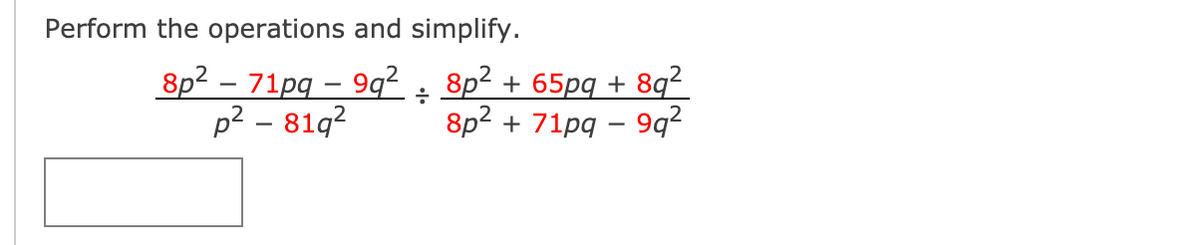 ### Simplifying Rational Expressions

To simplify the given expression, follow these steps:

1. **Expression Provided**:
   \[
   \frac{8p^2 - 71pq - 9q^2}{p^2 - 81q^2} \div \frac{8p^2 + 65pq + 8q^2}{8p^2 + 71pq - 9q^2}
   \]

2. **Step-by-Step Solution**:
   Let's first rewrite the division as a multiplication by the reciprocal. 

   \[
   \frac{8p^2 - 71pq - 9q^2}{p^2 - 81q^2} \times \frac{8p^2 + 71pq - 9q^2}{8p^2 + 65pq + 8q^2}
   \]

3. **Factoring Each Polynomial**:
   Factor each polynomial where possible.

   - **Numerator for first fraction**: \( 8p^2 - 71pq - 9q^2 \) (This needs factoring)
   - **Denominator for first fraction**: \( p^2 - 81q^2 \) is a difference of squares:
     \[
     p^2 - 81q^2 = (p - 9q)(p + 9q)
     \]

   - **Numerator for second fraction**: \( 8p^2 + 71pq - 9q^2 \) (This needs factoring)
   - **Denominator for second fraction**: \( 8p^2 + 65pq + 8q^2 \) (This needs factoring)

4. **Combining**:
   Once each polynomial is factored, rewrite the expression, cancel common factors, and simplify.
   
5. **Simplify**:
   The simplified form will be achieved by canceling out the common terms in the numerator and denominator.

This step-by-step method allows for the systematic simplification of the rational expression. Once all polynomials are factored correctly, the simplification becomes straightforward. 

- Ensure accuracy in factoring.
- Cancel only like terms in the fraction’s numerator and denominator.

Use these guidelines to simplify similar rational expressions generally.