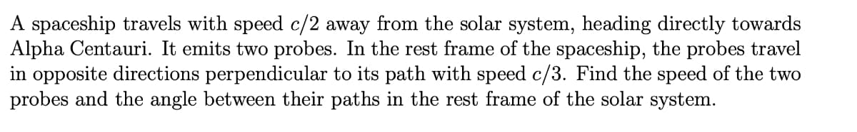 spaceship travels with speed c/2 away from the solar system, heading directly towards
Alpha Centauri. It emits two probes. In the rest frame of the spaceship, the probes travel
in opposite directions perpendicular to its path with speed c/3. Find the speed of the two
probes and the angle between their paths in the rest frame of the solar system.
