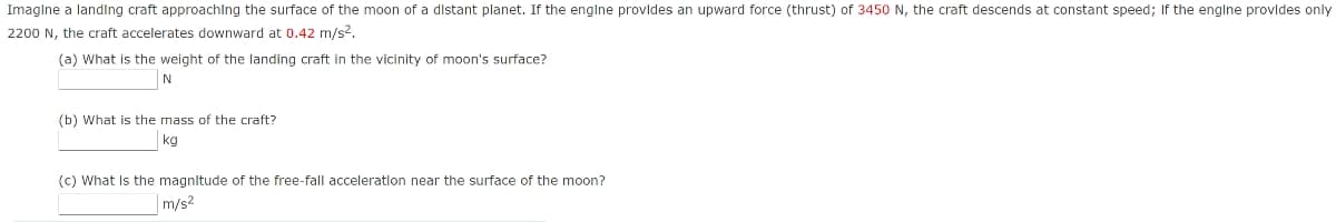 Imaglne a landing craft approachIng the surface of the moon of a distant planet. If the englne provldes an upward force (thrust) of 3450 N, the craft descends at constant speed; If the englne provldes only
2200 N, the craft accelerates downward at 0.42 m/s2.
(a) What is the weight of the landing craft in the vicinity of moon's surface?
N
(b) What is the mass of the craft?
kg
(c) What Is the magnltude of the free-fall acceleratlon near the surface of the moon?
|m/s2
