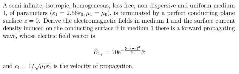 A semi-infinite, isotropic, homogeneous, loss-free, non dispersive and uniform medium
1, of parameters (ɛ1 = 2.56€0, 1 = Ho), is terminated by a perfect conducting plane
surface z = 0. Derive the electromagnetic fields in medium 1 and the surface current
density induced on the conducting surface if in medium 1 there is a forward propagating
wave, whose electric field vector is
%3D
(gt-:)²
EL = 10e
40
and ci = 1/ VHi€i is the velocity of propagation.
