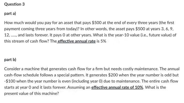 Question 3
part a)
How much would you pay for an asset that pays $500 at the end of every three years (the first
payment coming three years from today)? In other words, the asset pays $500 at years 3, 6, 9,
12, ., and lasts forever. It pays 0 at other years. What is the year-10 value (i.e., future value) of
this stream of cash flow? The effective annual rate is 5%
part b)
Consider a machine that generates cash flow for a firm but needs costly maintenance. The annual
cash-flow schedule follows a special pattern. It generates $200 when the year number is odd but
-$100 when the year number is even (including year 0) due to maintenance. The entire cash flow
starts at year O and it lasts forever. Assuming an effective annual rate of 10%. What is the
present value of this machine?
