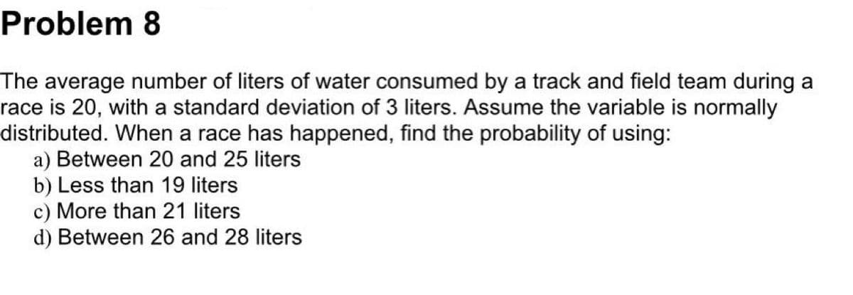 Problem 8
The average number of liters of water consumed by a track and field team during a
race is 20, with a standard deviation of 3 liters. Assume the variable is normally
distributed. When a race has happened, find the probability of using:
a) Between 20 and 25 liters
b) Less than 19 liters
c) More than 21 liters
d) Between 26 and 28 liters
