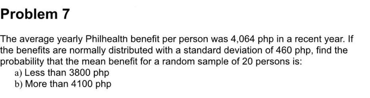 Problem 7
The average yearly Philhealth benefit per person was 4,064 php in a recent year. If
the benefits are normally distributed with a standard deviation of 460 php, find the
probability that the mean benefit for a random sample of 20 persons is:
a) Less than 3800 php
b) More than 4100 php
