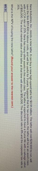 llana Industries, Inc., needs a new lathe. It can buy a new high-speed lathe for $0.91 million. The lathe will cost $39,900 to run, will
save the firm $117,400 in labour costs, and will be useful for 9 years. Suppose that for tax purposes, the lathe will be in an asset class
with a CCA rate of 25% . Ilana has many other assets in this asset class. The lathe is expected to have a 9-year life with a salvage value
of $95,000. The actual market value of the lathe at that time will also be $95,000. The discount rate is 8% and the corporate tax rate is
35%.
What is the NPV of buying the new lathe? (Round your answer to the nearest cent.)
NPV S