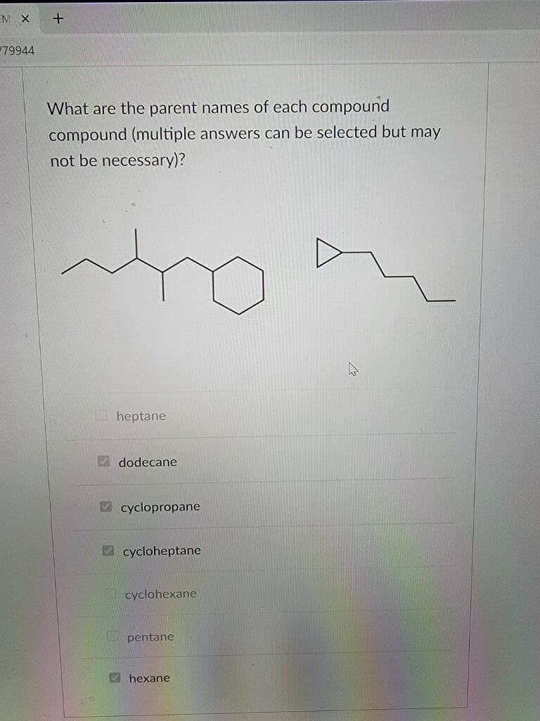 M X
79944
+
What are the parent names of each compound
compound (multiple answers can be selected but may
not be necessary)?
heptane
dodecane
cyclopropane
cycloheptane
cyclohexane
pentane
✔hexane