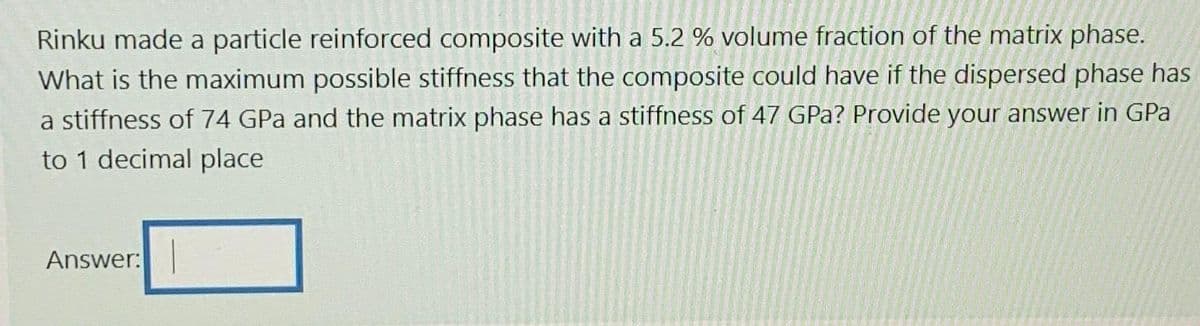 Rinku made a particle reinforced composite with a 5.2 % volume fraction of the matrix phase.
What is the maximum possible stiffness that the composite could have if the dispersed phase has
a stiffness of 74 GPa and the matrix phase has a stiffness of 47 GPa? Provide your answer in GPa
to 1 decimal place
Answer: