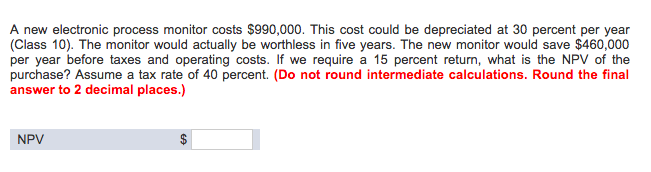 A new electronic process monitor costs $990,000. This cost could be depreciated at 30 percent per year
(Class 10). The monitor would actually be worthless in five years. The new monitor would save $460,000
per year before taxes and operating costs. If we require a 15 percent return, what is the NPV of the
purchase? Assume a tax rate of 40 percent. (Do not round intermediate calculations. Round the final
answer to 2 decimal places.)
NPV