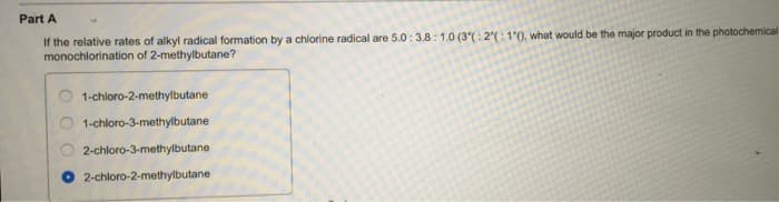 Part A
If the relative rates of alkyl radical formation by a chlorine radical are 5.0: 3.8: 1.0 (3°(: 2°(: 1°(), what would be the major product in the photochemical
monochlorination of 2-methylbutane?
1-chloro-2-methylbutane
1-chloro-3-methylbutane
2-chloro-3-methylbutane
2-chloro-2-methylbutane