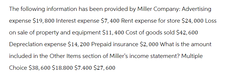 The following information has been provided by Miller Company: Advertising
expense $19,800 Interest expense $7,400 Rent expense for store $24,000 Loss
on sale of property and equipment $11,400 Cost of goods sold $42, 600
Depreclation expense $14, 200 Prepaid insurance $2,000 What is the amount
included in the Other Items section of Miller's income statement? Multiple
Choice $38, 600 $18.800 $7.400 $27, 600