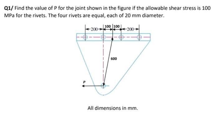 Q1/ Find the value of P for the joint shown in the figure if the allowable shear stress is 100
MPa for the rivets. The four rivets are equal, each of 20 mm diameter.
| 100 100
200
600
All dimensions in mm.
