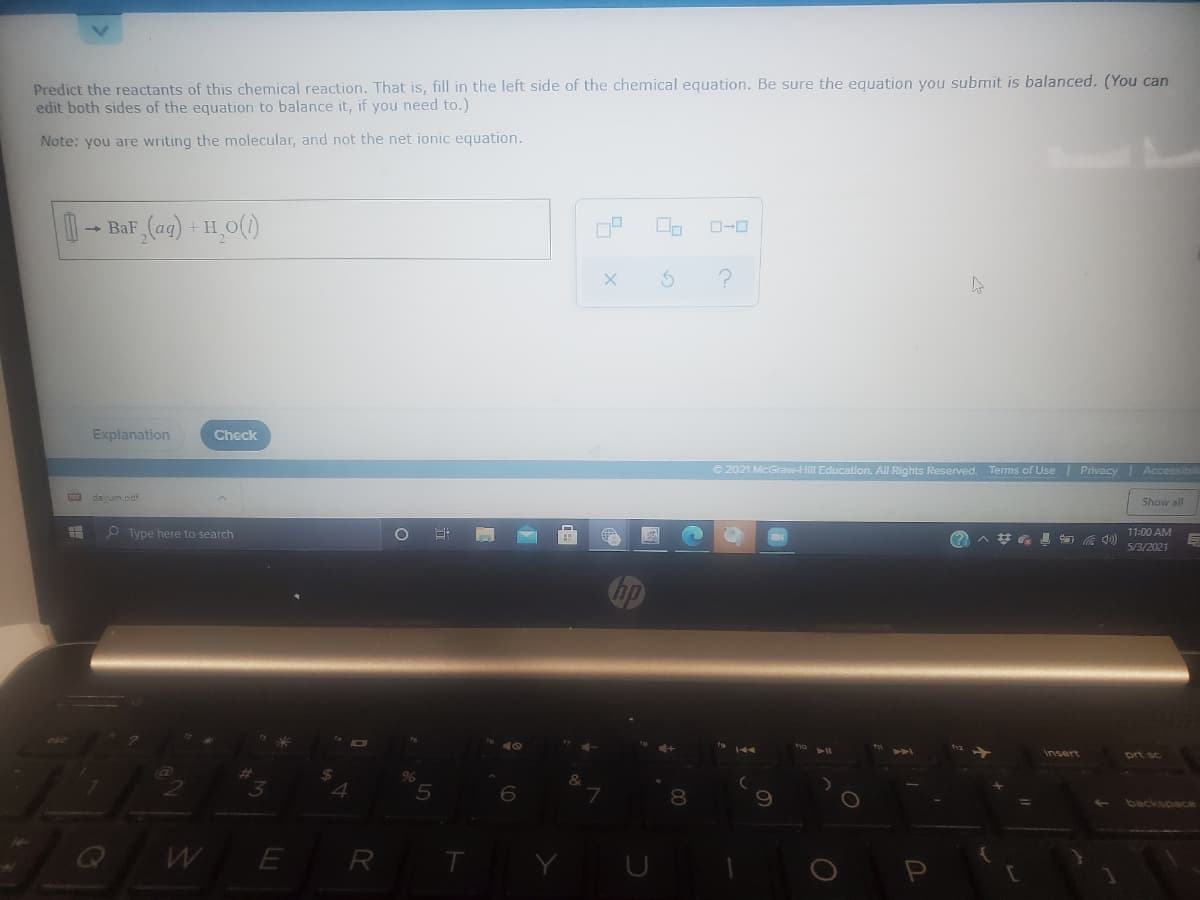 Predict the reactants of this chemical reaction. That is, fill in the left side of the chemical equation. Be sure the equation you submit is balanced. (You can
edit both sides of the equation to balance it, if you need to.)
Note: you are writing the molecular, and not the net ionic equation.
- BaF (ag) + H_O()
D-0
Explanation
Check
© 2021 McGrawHI Education. All Rights Reserved. Terms of Use| Privacy Accessibil
dayum.pdi
Show all
O Type here to search
^梦 具 の
11:00 AM
5/3/2021
ho
insert
prt sc
4.
8.
backspace
WE
R
T
