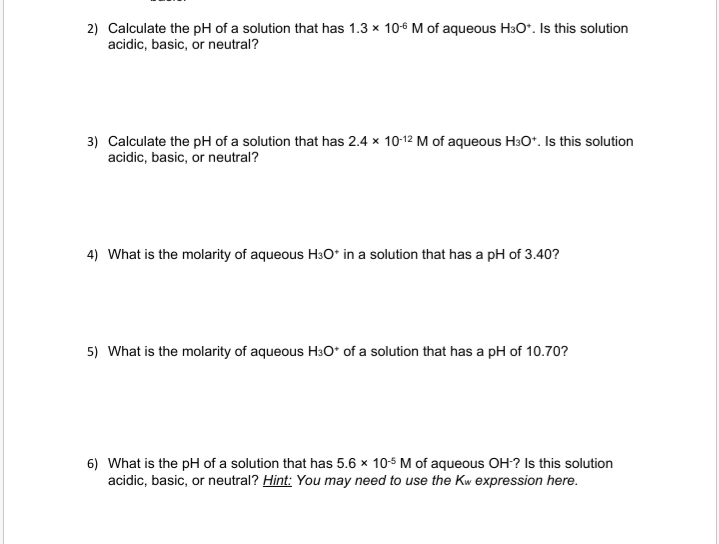 2) Calculate the pH of a solution that has 1.3 x 106 M of aqueous H3O*. Is this solution
acidic, basic, or neutral?
3) Calculate the pH of a solution that has 2.4 x 10-12 M of aqueous H3O*. Is this solution
acidic, basic, or neutral?
4) What is the molarity of aqueous H3O* in a solution that has a pH of 3.40?
5) What is the molarity of aqueous H3O* of a solution that has a pH of 10.70?
6) What is the pH of a solution that has 5.6 x 10-5 M of aqueous OH? Is this solution
acidic, basic, or neutral? Hint: You may need to use the Kw expression here.
