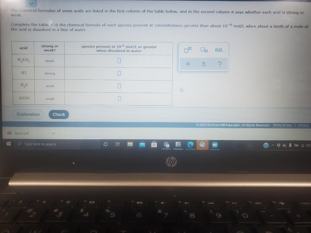 The chemical formulae of some acids are listed in the first column of the table below, and in the second column it says whether each acid is strong or
weak.
Complete the table. List the chemical formula of each species present at concentrations greater than about 10-6 mol/L when about a tenth of a mole of
the acid is dissolved in a liter of water.
strong or
weak?
species present at 10-6 mol/L or greater
when dissolved in water
acid
H,SO,
weak
HI
strong
H,S
weak
HCIO
weak
Explanation
Check
© 2021 McGraw-Hill Education. All Rights Reserved. Terms of Use| Privacy
O dayum.pdf
e Type here to search
(?
hp
近
