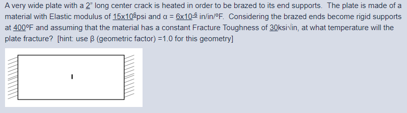 A very wide plate with a 2" long center crack is heated in order to be brazed to its end supports. The plate is made of a
material with Elastic modulus of 15x10$psi and a = 6x10-º in/in/°F. Considering the brazed ends become rigid supports
at 400°F and assuming that the material has a constant Fracture Toughness of 30ksivlin, at what temperature will the
plate fracture? [hint: use B (geometric factor) =1.0 for this geometry]
