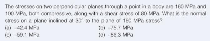 The stresses on two perpendicular planes through a point in a body are 160 MPa and
100 MPa, both compressive, along with a shear stress of 80 MPa. What is the normal
stress on a plane inclined at 30° to the plane of 160 MPa stress?
(a) -42.4 MPa
(b) -75.7 MPa
(c) -59.1 MPa
(d) -86.3 MPa