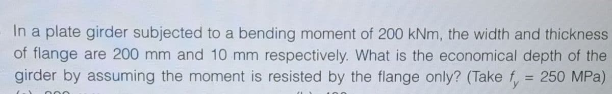 In a plate girder subjected to a bending moment of 200 kNm, the width and thickness
of flange are 200 mm and 10 mm respectively. What is the economical depth of the
girder by assuming the moment is resisted by the flange only? (Take fy 250 MPa)
=
000