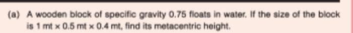 (a) A wooden block of specific gravity 0.75 floats in water. If the size of the block
is 1 mt x 0.5 mt x 0.4 mt, find its metacentric height.