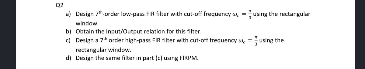 Q2
a) Design 7th-order low-pass FIR filter with cut-off frequency wc = using the rectangular
3
window.
b) Obtain the Input/Output relation for this filter.
c)
Design a 7th order high-pass FIR filter with cut-off frequency wc = using the
rectangular window.
d) Design the same filter in part (c) using FIRPM.