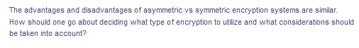 The advantages and disadvantages of asymmetric vs symmetric encryption systems are similar.
How should one go about deciding what type of encryption to utilize and what considerations should
be taken into account?
