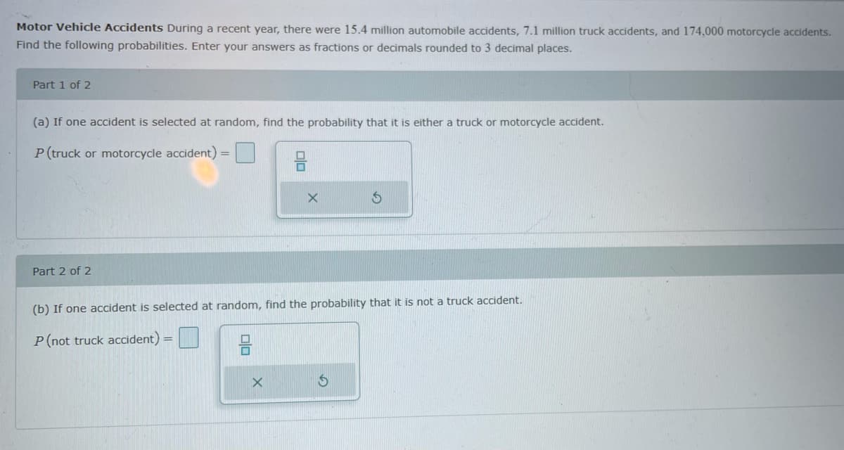 Motor Vehicle Accidents During a recent year, there were 15.4 million automobile accidents, 7.1 million truck accidents, and 174,000 motorcycle accidents.
Find the following probabilities. Enter your answers as fractions or decimals rounded to 3 decimal places.
Part 1 of 2
(a) If one accident is selected at random, find the probability that it is either a truck or motorcycle accident.
P(truck or motorcycle accident) =
Part 2 of 2
(b) If one accident is selected at random, find the probability that it is not a truck accident.
P(not truck accident)
olo
