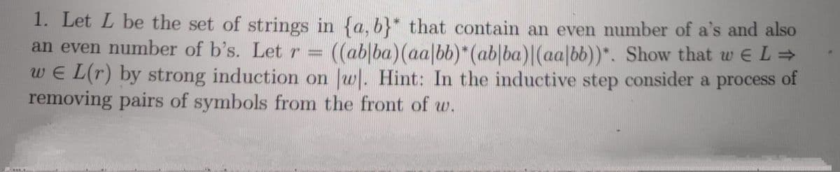 1. Let L be the set of strings in {a, b}* that contain an even number of a's and also
an even number of b's. Let r = ((ab|ba)(aa|bb)*(ab|ba)|(aa|bb))*. Show that w E L →
we L(r) by strong induction on Jw. Hint: In the inductive step consider a process of
removing pairs of symbols from the front of w.
