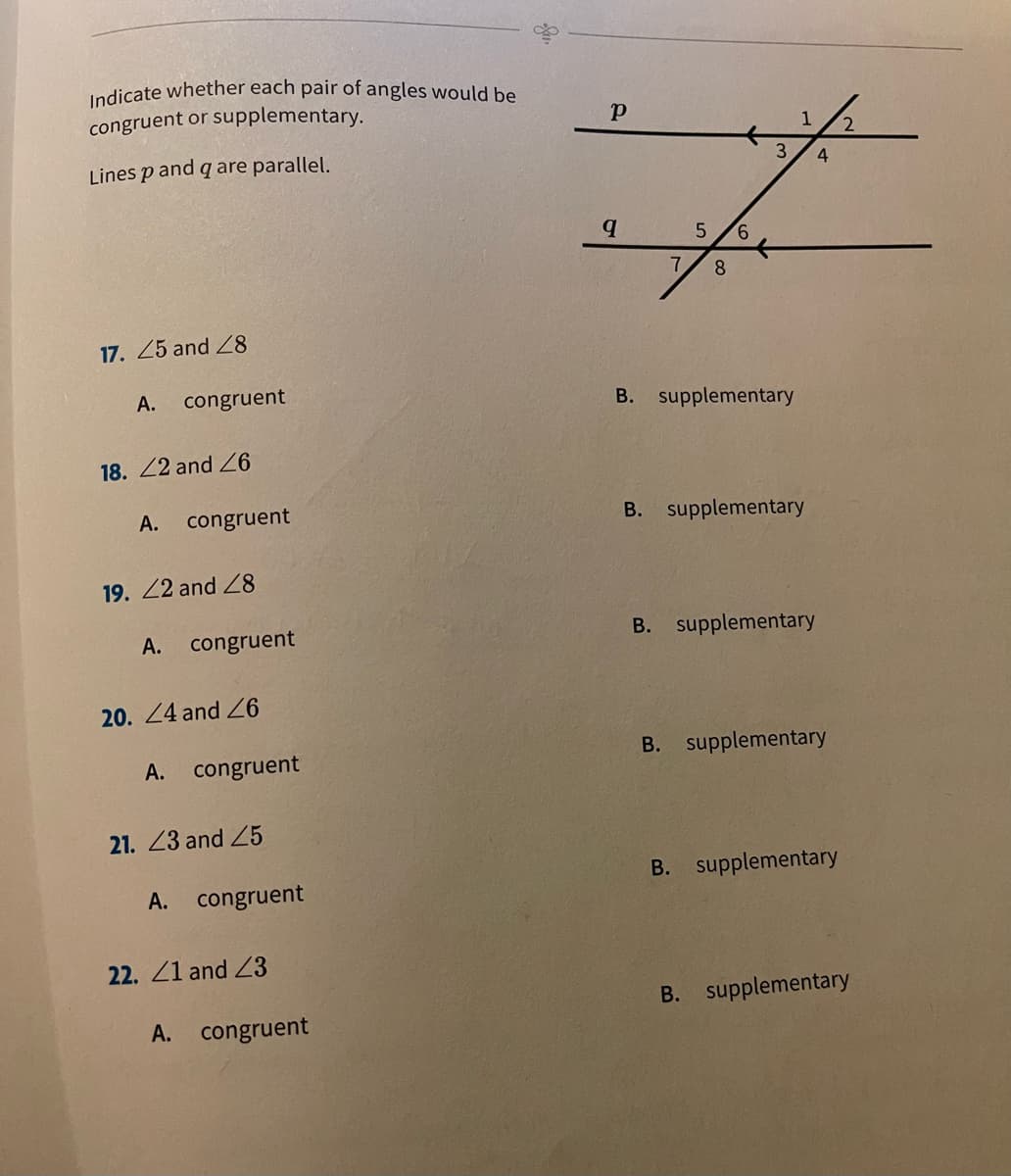 Indicate whether each pair of angles would be
congruent or supplementary.
2.
Lines p and q are parallel.
3.
4
9.
7
8
17. 25 and 8
А.
congruent
B. supplementary
18. 22 and Z6
А.
congruent
B. supplementary
19. 22 and 8
A. congruent
B. supplementary
20. 24 and Z6
A. congruent
B. supplementary
21. 23 and 25
B. supplementary
A. congruent
22. 21 and 23
B. supplementary
A. congruent
