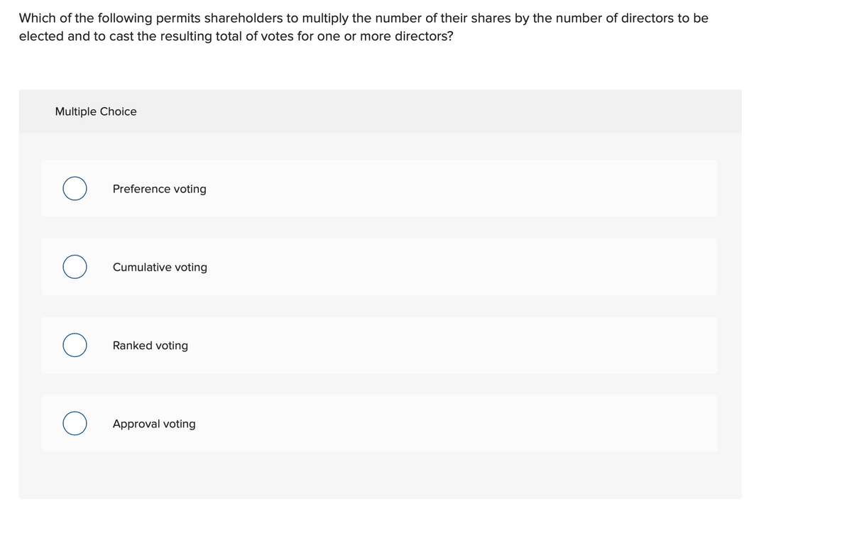 Which of the following permits shareholders to multiply the number of their shares by the number of directors to be
elected and to cast the resulting total of votes for one or more directors?
Multiple Choice
Preference voting
Cumulative voting
Ranked voting
Approval voting
