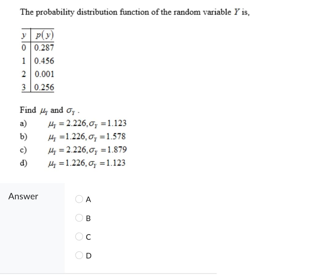 The probability distribution function of the random variable Y is,
y p(y)
0 0.287
1 0.456
2 0.001
3 0.256
Find Hy and oy -
Hy = 2.226,0; =1.123
Hy =1.226, o; = 1.578
Hy = 2.226,0; =1.879
Hy =1.226, o; = 1.123
а)
b)
c)
d)
Answer
A
В
O O O O
