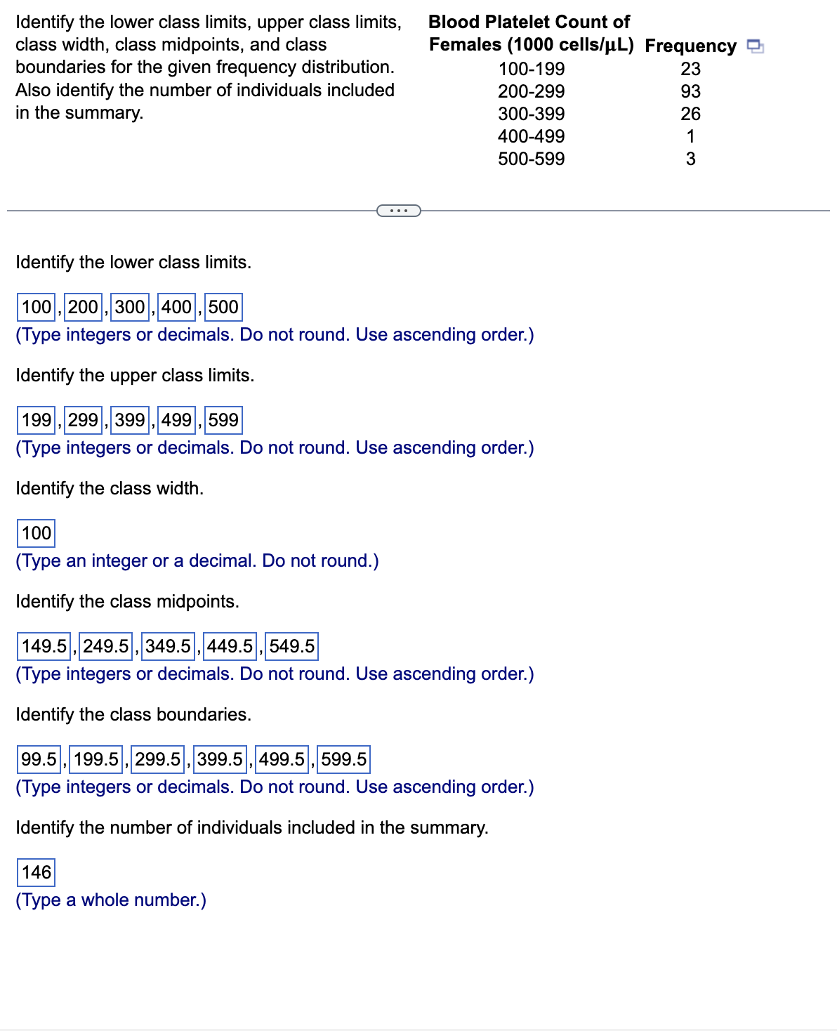 Identify the lower class limits, upper class limits,
class width, class midpoints, and class
boundaries for the given frequency distribution.
Also identify the number of individuals included
in the summary.
Identify the lower class limits.
100, 200, 300, 400, 500
(Type integers or decimals. Do not round. Use ascending order.)
Identify the upper class limits.
Blood Platelet Count of
Females (1000 cells/µL) Frequency
100-199
23
200-299
93
300-399
26
400-499
1
500-599
3
199, 299, 399, 499, 599
(Type integers or decimals. Do not round. Use ascending order.)
Identify the class width.
100
(Type an integer or a decimal. Do not round.)
Identify the class midpoints.
149.5, 249.5, 349.5, 449.5, 549.5
(Type integers or decimals. Do not round. Use ascending order.)
Identify the class boundaries.
99.5, 199.5, 299.5, 399.5, 499.5, 599.5
(Type integers or decimals. Do not round. Use ascending order.)
Identify the number of individuals included in the summary.
146
(Type a whole number.)