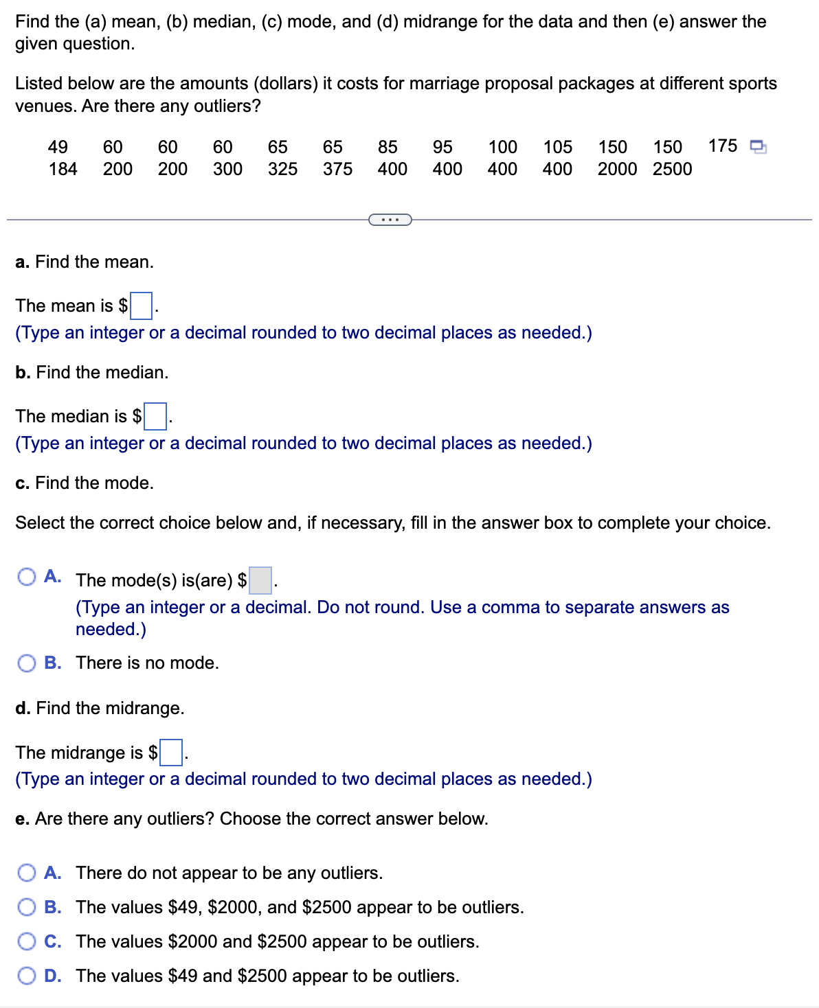 Find the (a) mean, (b) median, (c) mode, and (d) midrange for the data and then (e) answer the
given question.
Listed below are the amounts (dollars) it costs for marriage proposal packages at different sports
venues. Are there any outliers?
49 60 60
184 200
200
a. Find the mean.
60 65 65 85 95 100 105 150 150 175
300 325 375 400 400 400 400 2000 2500
The mean is $
(Type an integer or a decimal rounded to two decimal places as needed.)
b. Find the median.
The median is $
(Type an integer or a decimal rounded to two decimal places as needed.)
c. Find the mode.
Select the correct choice below and, if necessary, fill in the answer box to complete your choice.
A. The mode(s) is(are) $
(Type an integer or a decimal. Do not round. Use a comma to separate answers as
needed.)
B. There is no mode.
d. Find the midrange.
The midrange is $
(Type an integer or a decimal rounded to two decimal places as needed.)
e. Are there any outliers? Choose the correct answer below.
A.
There do not appear to be any outliers.
B. The values $49, $2000, and $2500 appear to be outliers.
C. The values $2000 and $2500 appear to be outliers.
D. The values $49 and $2500 appear to be outliers.