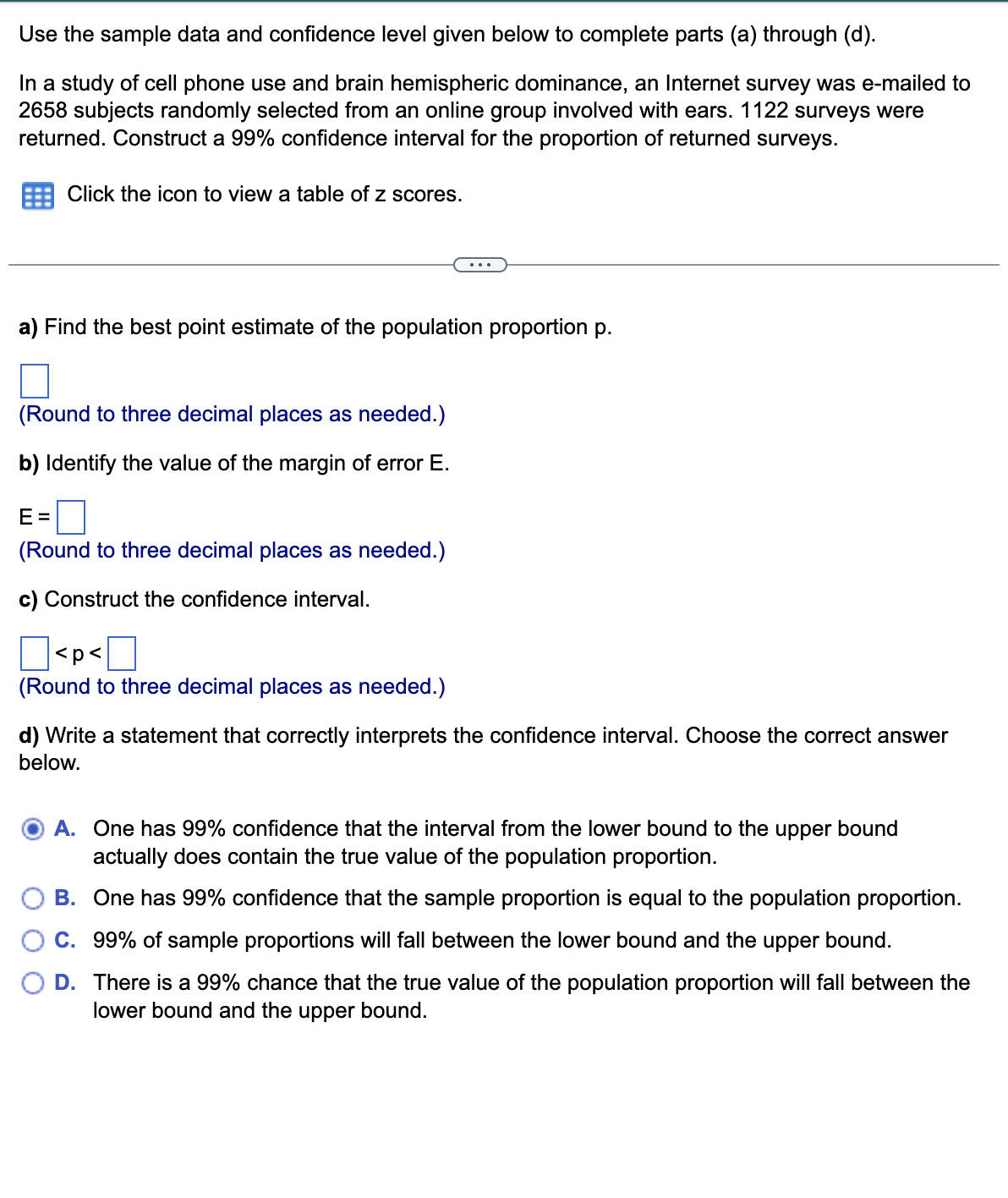 Use the sample data and confidence level given below to complete parts (a) through (d).
In a study of cell phone use and brain hemispheric dominance, an Internet survey was e-mailed to
2658 subjects randomly selected from an online group involved with ears. 1122 surveys were
returned. Construct a 99% confidence interval for the proportion of returned surveys.
Click the icon to view a table of z scores.
a) Find the best point estimate of the population proportion p.
(Round to three decimal places as needed.)
b) Identify the value of the margin of error E.
E=
(Round to three decimal places as needed.)
c) Construct the confidence interval.
<p<
(Round to three decimal places as needed.)
d) Write a statement that correctly interprets the confidence interval. Choose the correct answer
below.
A. One has 99% confidence that the interval from the lower bound to the upper bound
actually does contain the true value of the population proportion.
B. One has 99% confidence that the sample proportion is equal to the population proportion.
C. 99% of sample proportions will fall between the lower bound and the upper bound.
D. There is a 99% chance that the true value of the population proportion will fall between the
lower bound and the upper bound.