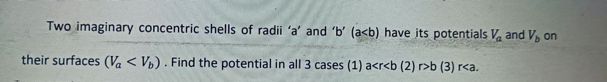 Two imaginary concentric shells of radii 'a' and 'b' (a<b) have its potentials V and V, on
b
their surfaces (V < VÂ) . Find the potential in all 3 cases (1) a<r<b (2) r>b (3) r<a.