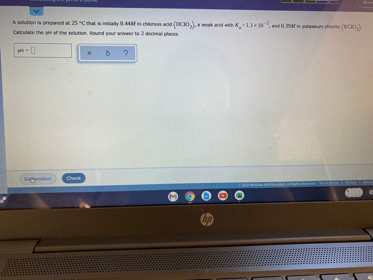 Jene
A solution is prepared at 25 °C that Is Initlally 0.44M in chlorous acld (HCIO,),
a weak acld with K 1.1x 10,
-2
and 0.39M in potasslum chlorite (KCIO, ).
D.
Calculate the pH of the solution. Round your answer to 2 decimal places.
PH
Exhanation
Check
2021 McGraw-Hill Education. All Rights Reserved. Terms of Use Privacy | Access
hp
