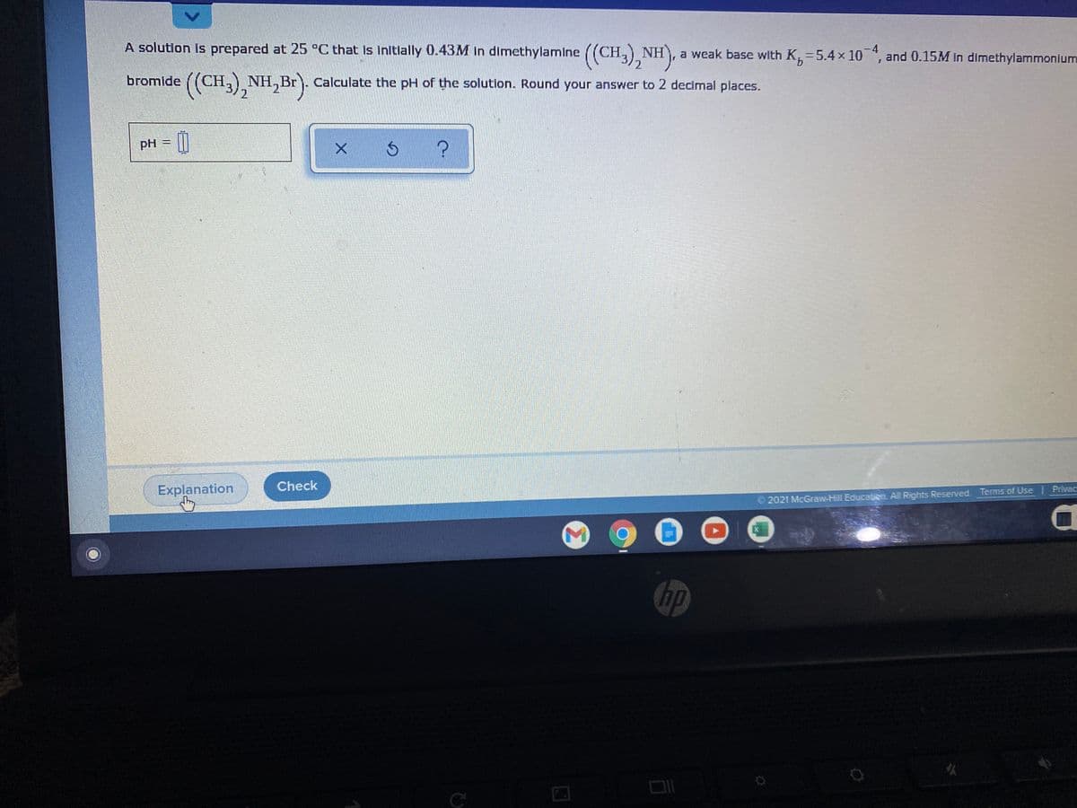 A solution is prepared at 25 °C that Is initlally 0.43M in dimethylamine
((CH, NH, a weak base with K, =5.4x10, and 0.15M in dimethylammonlum
-4
and 0.15M In dimethylammonium
bromide ((CH,),NH,Br)
((CH,) NH,Br). Calculate the pH of the solution. Round your answer to 2 decimal places.
bгomide
2.
pH
Explanation
Check
2021 McGraw-Hill Education. All Rights Reserved. Terms of Use Privac
hp
