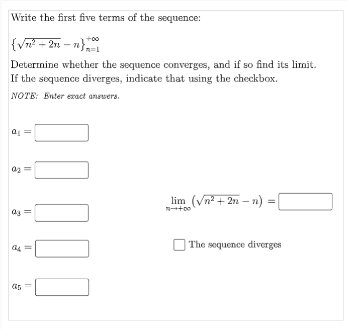 Write the first five terms of the sequence:
+00
{Vn² + 2n – n}-
Determine whether the sequence converges, and if so find its limit.
If the sequence diverges, indicate that using the checkbox.
NOTE: Enter exact answers.
= Tp
a2
lim (Vn² + 2n – n)
az =
| The sequence diverges
a5 =
||
I||||
