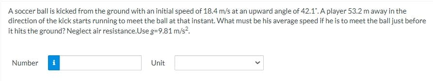 A soccer ball is kicked from the ground with an initial speed of 18.4 m/s at an upward angle of 42.1. A player 53.2 m away in the
direction of the kick starts running to meet the ball at that instant. What must be his average speed if he is to meet the ball just before
it hits the ground? Neglect air resistance.Use g=9.81 m/s.
Number
Unit
