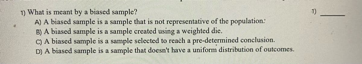 1)
1) What is meant by a biased sample?
A) A biased sample is a sample that is not representative of the population:
B) A biased sample is a sample created using a weighted die.
C) A biased sample is a sample selected to reach a pre-determined conclusion.
D) A biased sample is a sample that doesn't have a uniform distribution of outcomes.
