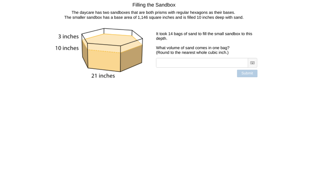 ### Filling the Sandbox

The daycare has two sandboxes that are both prisms with regular hexagons as their bases. The smaller sandbox has a base area of 1,146 square inches and is filled 10 inches deep with sand.

![Diagram of a hexagonal prism](image-url)

**Diagram Explanation:**
- The diagram shows a hexagonal prism sandbox.
- The base of the sandbox is a regular hexagon.
- The dimensions of the base hexagon are given:
  - Each side of the hexagon is 21 inches long.
  - The sandbox is filled with sand up to a depth of 10 inches.

**Problem Statement:**
It took 14 bags of sand to fill the small sandbox to this depth. 

**Question:**
What volume of sand comes in one bag? (Round to the nearest whole cubic inch.)

**Input Box:**
[                  ]

**Submit Button:**
[Submit]

Use this information to calculate the volume of sand in one bag. The base area and depth will help you determine the total volume of the sand, and from there, you can find out how much sand each bag contains.