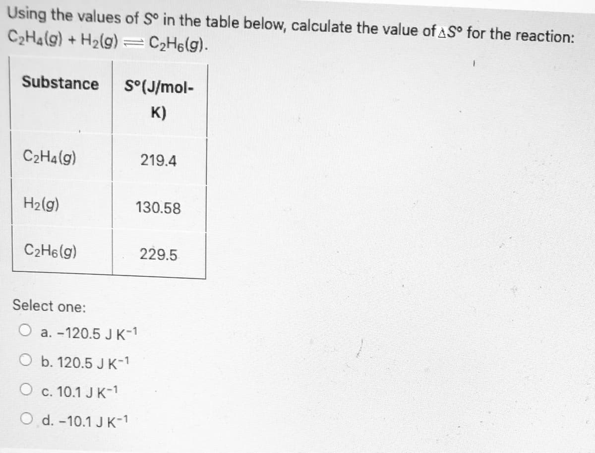 Using the values of S° in the table below, calculate the value of AS° for the reaction:
C2H4(g) + H2(g)
C2H6(g).
Substance
S°(J/mol-
K)
C2H4(g)
219.4
H2(g)
130.58
C2H6(g)
229.5
Select one:
O a. -120.5 JK-1
O b. 120.5 J K-1
O c. 10.1 J K-1
O d. -10.1 J K-1
