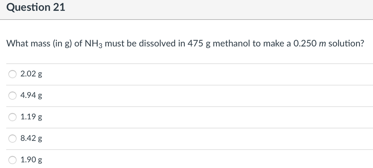 Question 21
What mass (in g) of NH3 must be dissolved in 475 g methanol to make a 0.250 m solution?
2.02 g
4.94 g
1.19 g
8.42 g
1.90 g
