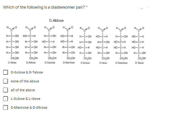 Which of the following is a diastereomer pair? *
D-Aldose
H 0
H-C-OH HO-ċ-H
H-C-OH HO-ċ-H
HO-C-H
H-C-OH HO-č-H
HO-C-H
H-C-OH
HO-C-H
H-C-OH HO-C-H
HO-C-H
H-c-OH
CH,OH
H-C-OH
H-C-OH
но-с-н
H-C-OH
H-C-OH HO-C-H
HO-C-H
H-C-OH
CH,OH
H-C-OH
H-C-OH
H-C-OH
H-C-OH
H-C-OH
CH,OH
H-C-OH
H-C-OH
H-C-OH
H-C-OH
CH,OH
ČH,OH
CH,OH
ČH,OH
CH,OH
D-Allose
DAtrose
D-Gucose
D-Mannose
D-Gulose
Didose
D-Galactose
D-Talose
D-Gulose & D-Talose
none of the above
all of the above
L-Gulose & L-Idose
D-Mannose & D-Altrose
